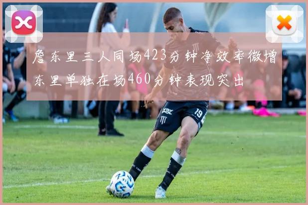 詹东里三人同场423分钟净效率微增东里单独在场460分钟表现突出