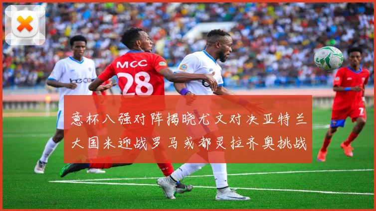 意杯八强对阵揭晓尤文对决亚特兰大国米迎战罗马或都灵拉齐奥挑战博人