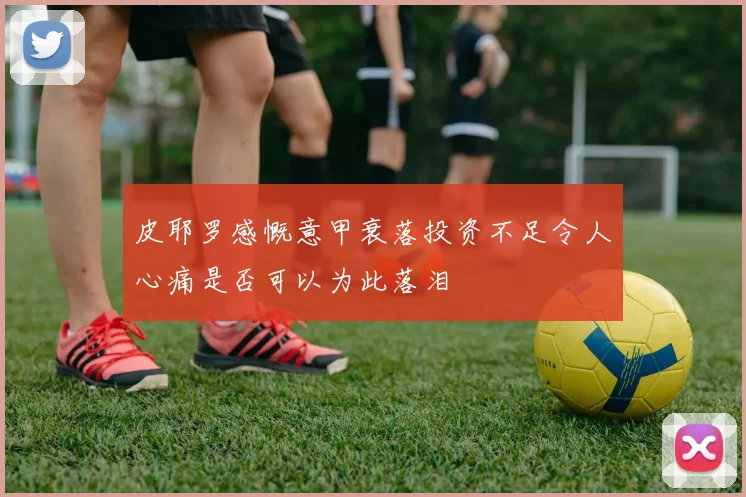 皮耶罗感慨意甲衰落投资不足令人心痛是否可以为此落泪