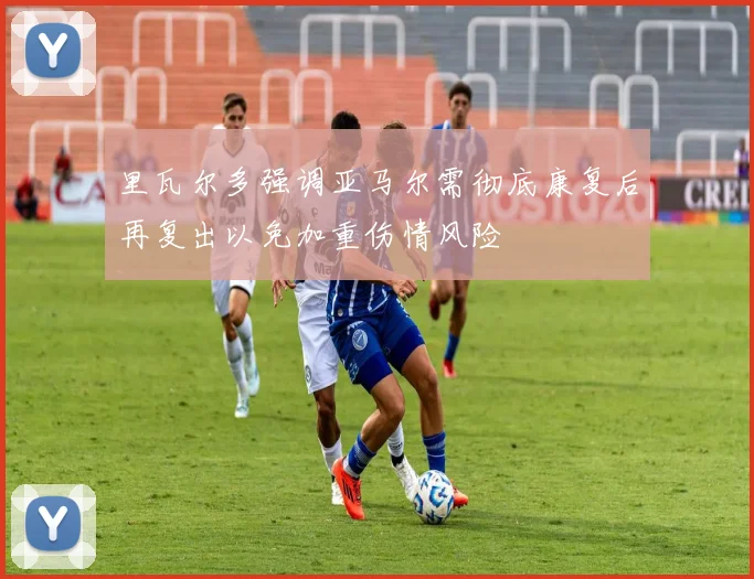 里瓦尔多强调亚马尔需彻底康复后再复出以免加重伤情风险