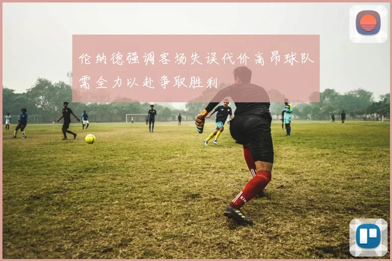 伦纳德强调客场失误代价高昂球队需全力以赴争取胜利
