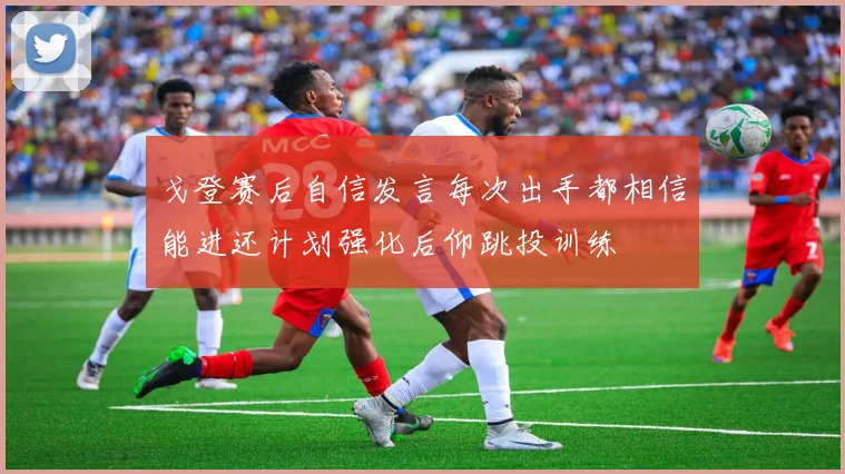 戈登赛后自信发言每次出手都相信能进还计划强化后仰跳投训练