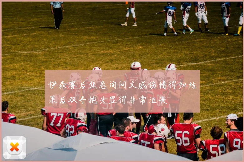 伊森赛后焦急询问文威伤情得知结果后双手抱头显得非常沮丧