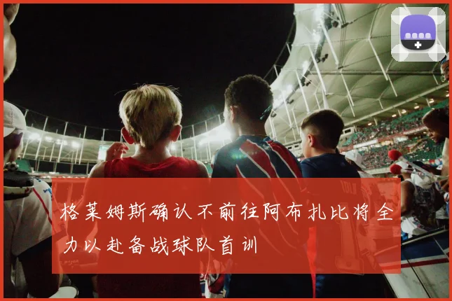 格莱姆斯确认不前往阿布扎比将全力以赴备战球队首训