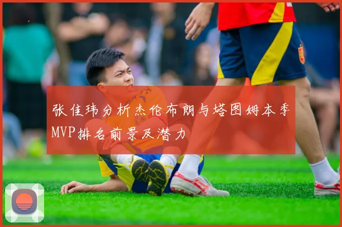 张佳玮分析杰伦布朗与塔图姆本季MVP排名前景及潜力
