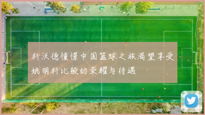 科沃德憧憬中国篮球之旅渴望享受姚明科比般的荣耀与待遇