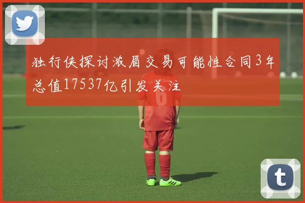 独行侠探讨浓眉交易可能性合同3年总值17537亿引发关注