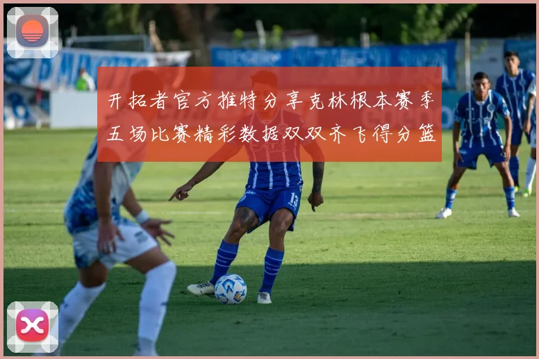 开拓者官方推特分享克林根本赛季五场比赛精彩数据双双齐飞得分篮板全能表现