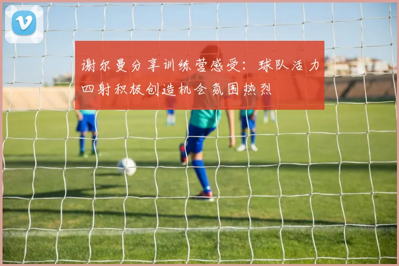 谢尔曼分享训练营感受：球队活力四射积极创造机会氛围热烈