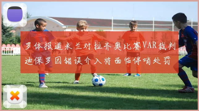 罗体报道米兰对拉齐奥比赛VAR裁判迪保罗因错误介入将面临停哨处罚