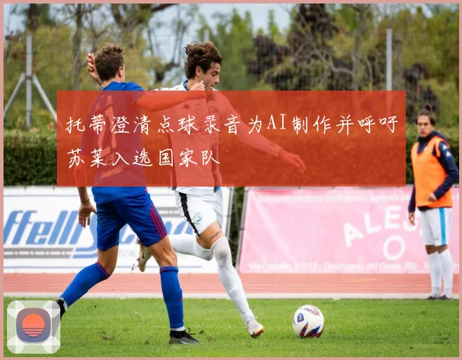 托蒂澄清点球录音为AI制作并呼吁苏莱入选国家队