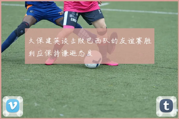 久保建英谈击败巴西队的友谊赛胜利应保持谦逊态度