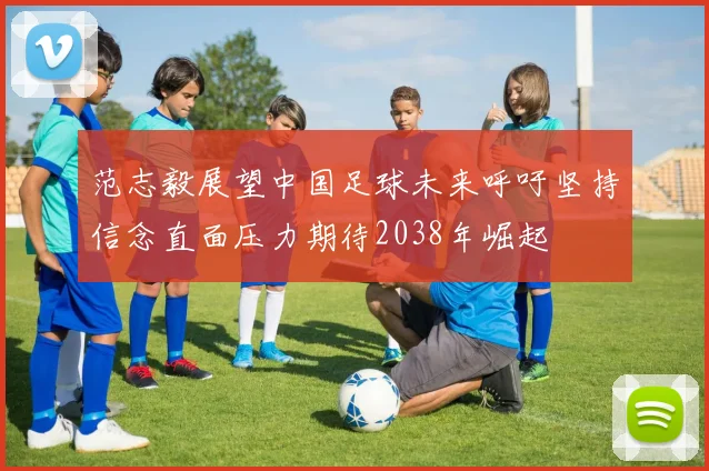 范志毅展望中国足球未来呼吁坚持信念直面压力期待2038年崛起