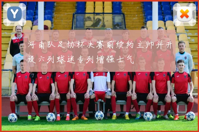 河南队足协杯决赛前续约主帅并开设六列球迷专列增强士气