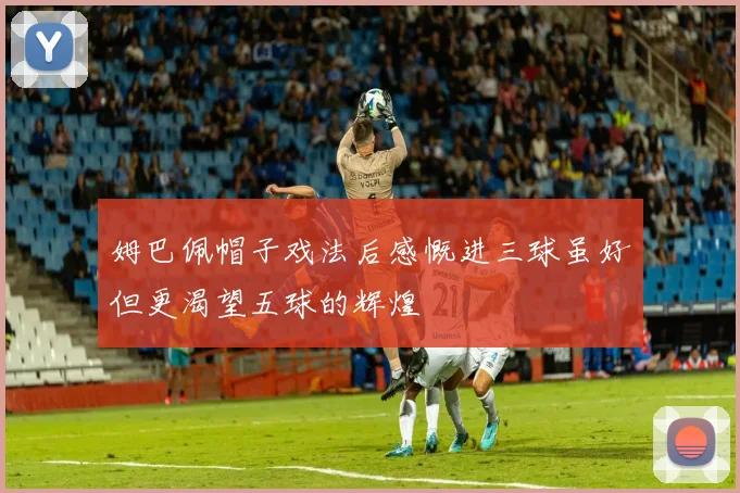 姆巴佩帽子戏法后感慨进三球虽好但更渴望五球的辉煌