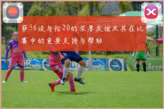 萨56谈与恰20的深厚友谊及其在比赛中的重要支持与帮助