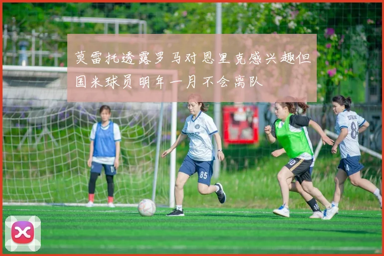 莫雷托透露罗马对恩里克感兴趣但国米球员明年一月不会离队
