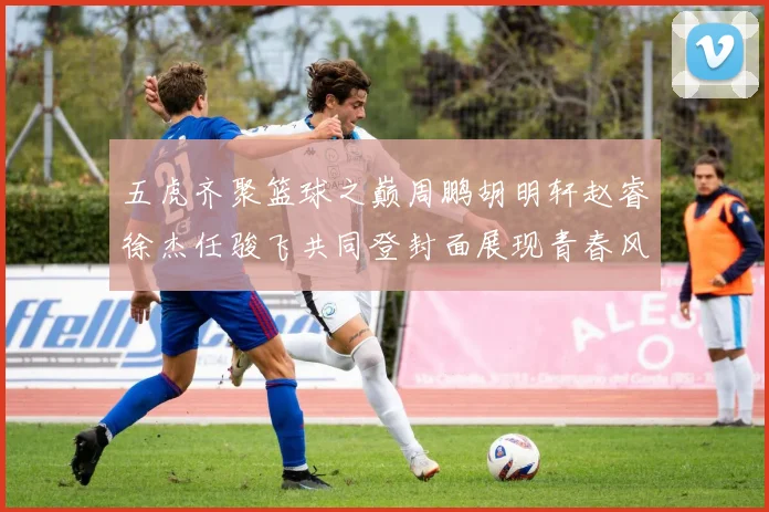 五虎齐聚篮球之巅周鹏胡明轩赵睿徐杰任骏飞共同登封面展现青春风采