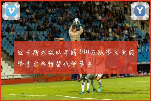 纽卡斯尔欲以年薪300万欧签马竞前锋索尔洛特替代伊萨克