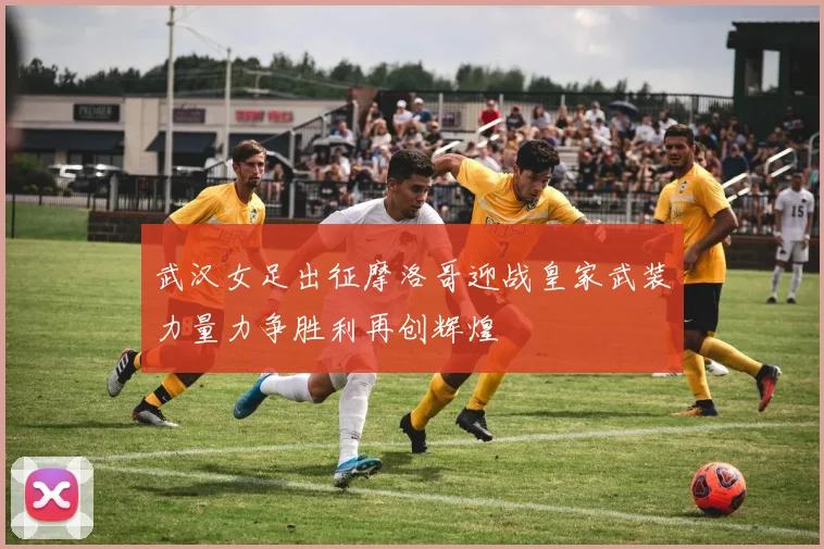 武汉女足出征摩洛哥迎战皇家武装力量力争胜利再创辉煌
