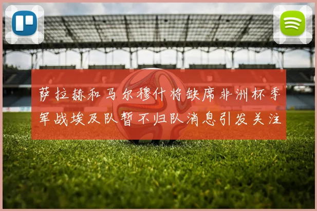 萨拉赫和马尔穆什将缺席非洲杯季军战埃及队暂不归队消息引发关注