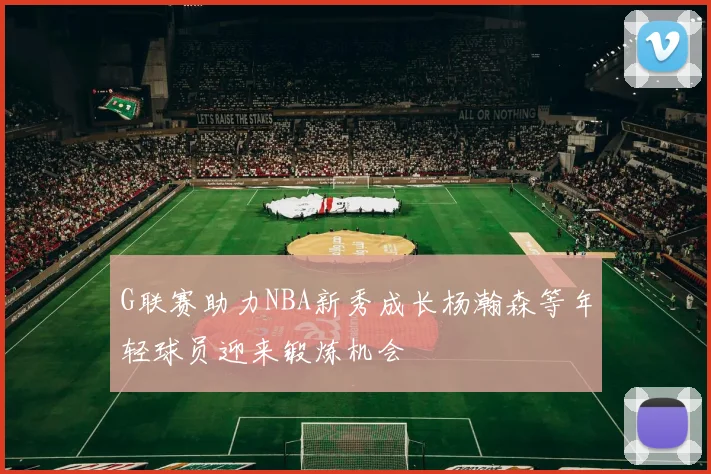 G联赛助力NBA新秀成长杨瀚森等年轻球员迎来锻炼机会